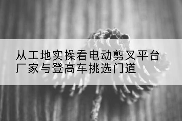 扎鲁特旗电动剪叉升降平台厂家-从工地实操看电动剪叉平台厂家与登高车挑选门道