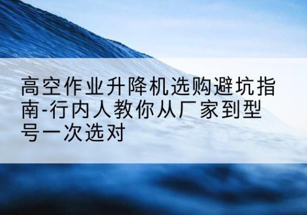 扎鲁特旗升降平台厂家-高空作业升降机选购避坑指南-行内人教你从厂家到型号一次选对