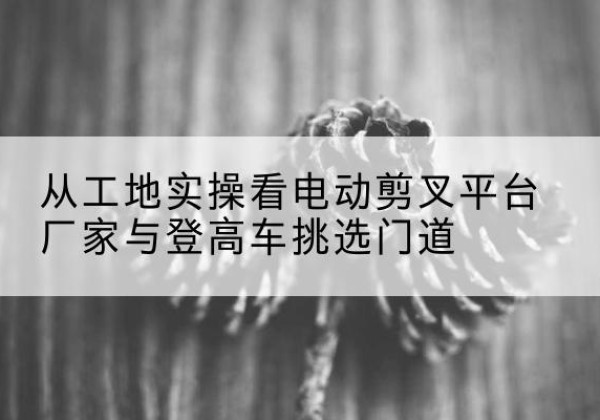 扎鲁特旗电动剪叉升降平台厂家-从工地实操看电动剪叉平台厂家与登高车挑选门道