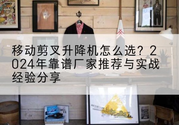 扎鲁特旗升降平台厂家推荐-移动剪叉升降机怎么选？2024年靠谱厂家推荐与实战经验分享